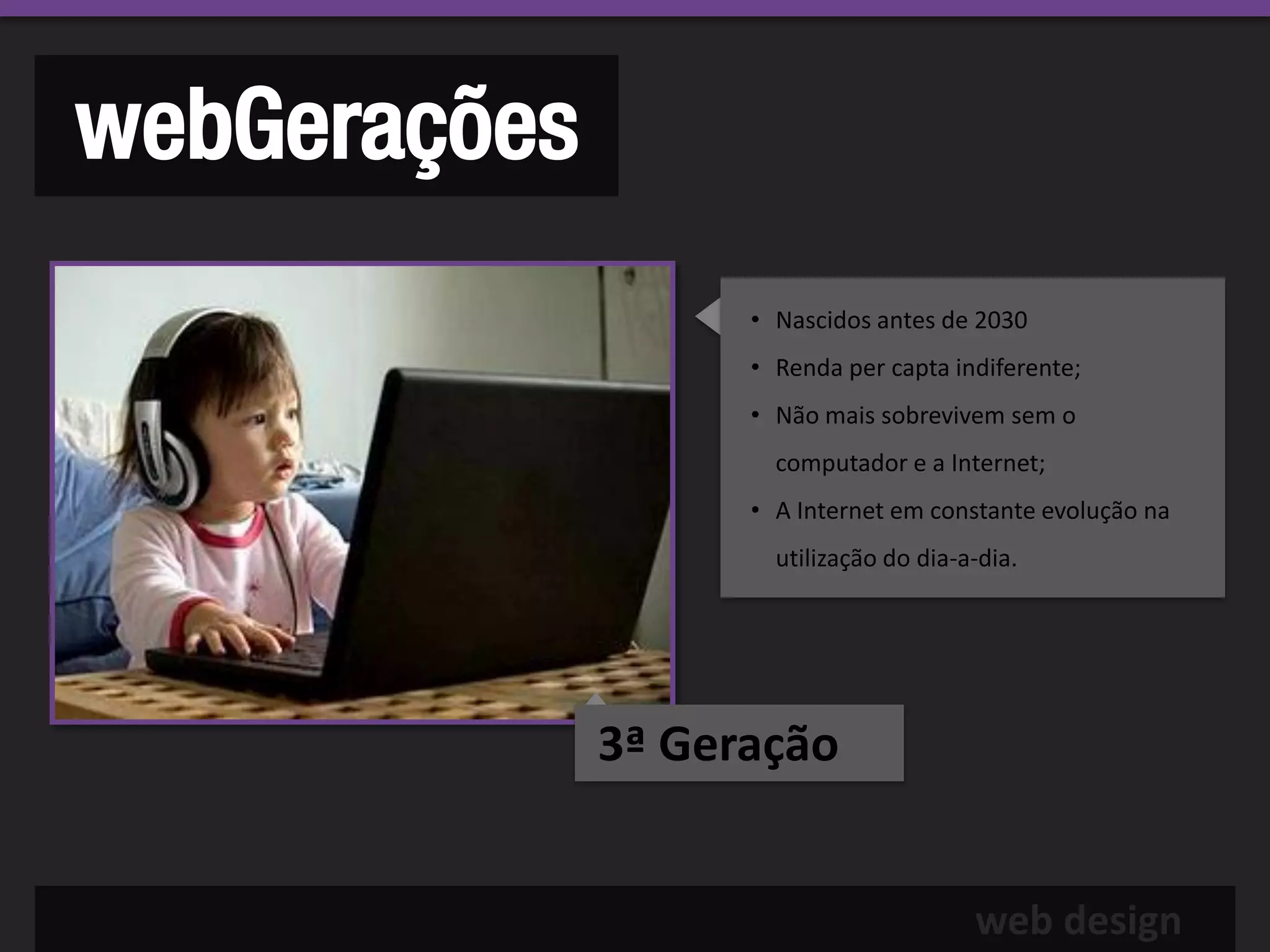 webGerações
                    • Nascidos antes de 2030
                    • Renda per capta indiferente;
                    • Não mais sobrevivem sem o
                      computador e a Internet;
                    • A Internet em constante evolução na
                      utilização do dia-a-dia.




              3ª Geração


                                         web design
 