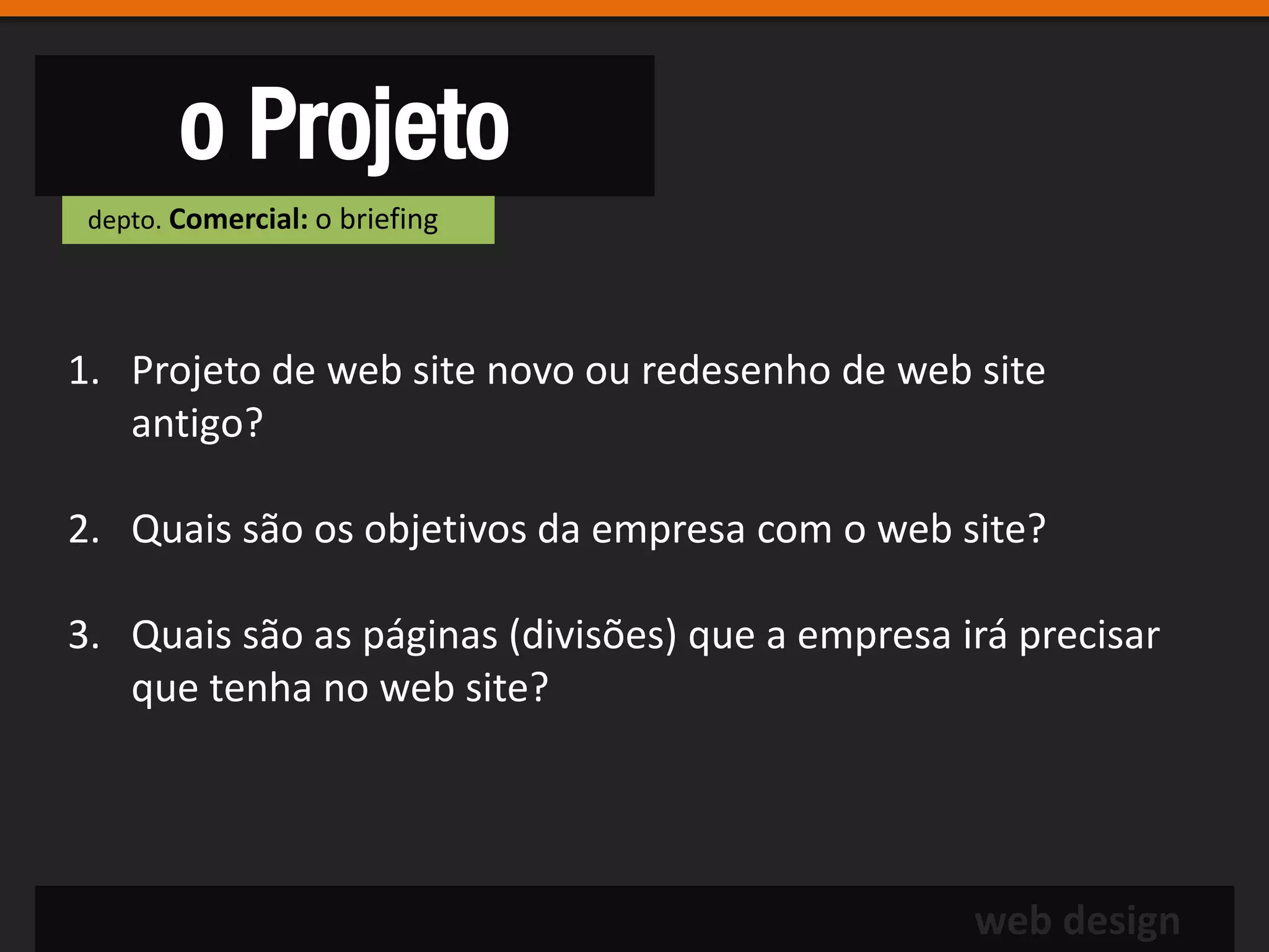 o Projeto
 depto. Comercial: o briefing




1. Projeto de web site novo ou redesenho de web site
   antigo?

2. Quais são os objetivos da empresa com o web site?

3. Quais são as páginas (divisões) que a empresa irá precisar
   que tenha no web site?




                                                  web design
 