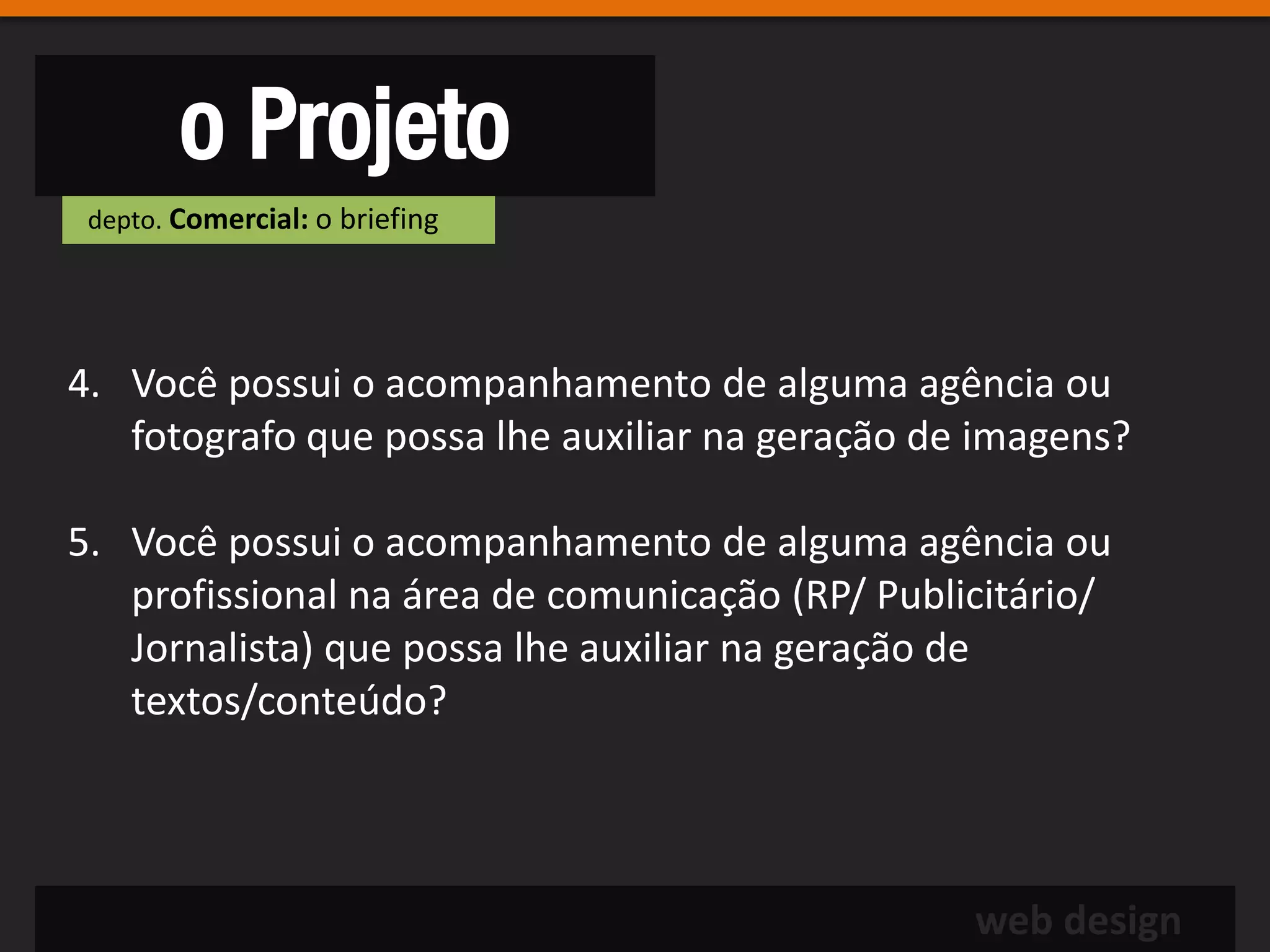 o Projeto
 depto. Comercial: o briefing




4. Você possui o acompanhamento de alguma agência ou
   fotografo que possa lhe auxiliar na geração de imagens?

5. Você possui o acompanhamento de alguma agência ou
   profissional na área de comunicação (RP/ Publicitário/
   Jornalista) que possa lhe auxiliar na geração de
   textos/conteúdo?



                                                 web design
 
