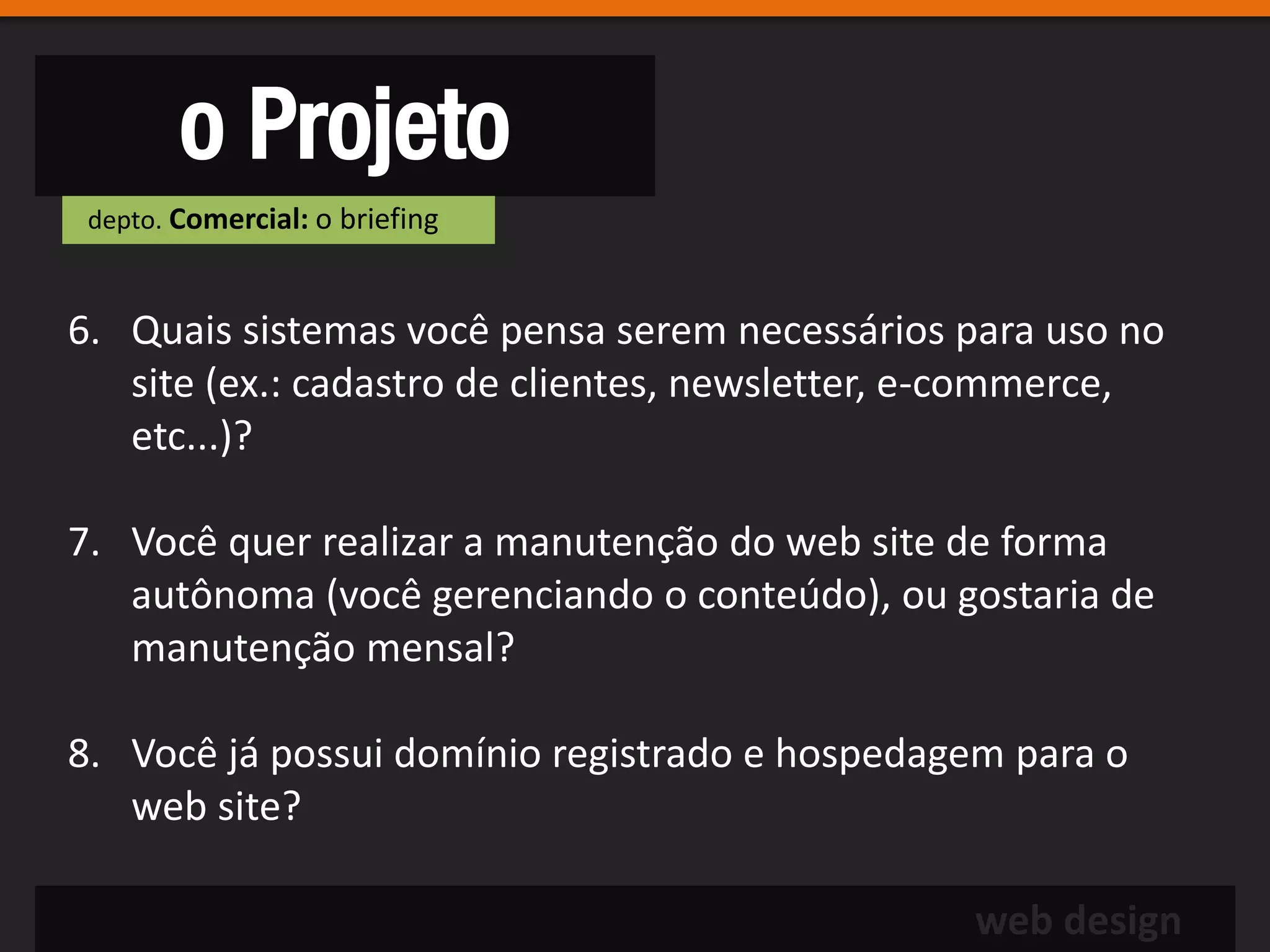 o Projeto
 depto. Comercial: o briefing



6. Quais sistemas você pensa serem necessários para uso no
   site (ex.: cadastro de clientes, newsletter, e-commerce,
   etc...)?

7. Você quer realizar a manutenção do web site de forma
   autônoma (você gerenciando o conteúdo), ou gostaria de
   manutenção mensal?

8. Você já possui domínio registrado e hospedagem para o
   web site?

                                                web design
 
