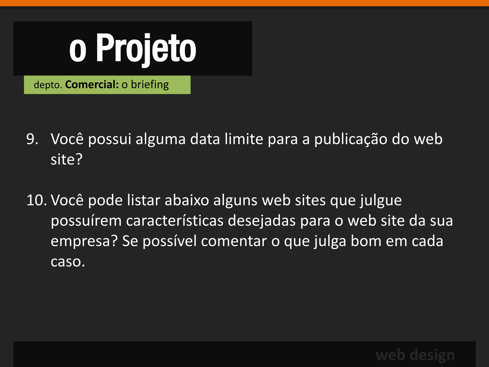 o Projeto
 depto. Comercial: o briefing




9. Você possui alguma data limite para a publicação do web
   site?

10. Você pode listar abaixo alguns web sites que julgue
    possuírem características desejadas para o web site da sua
    empresa? Se possível comentar o que julga bom em cada
    caso.




                                                  web design
 
