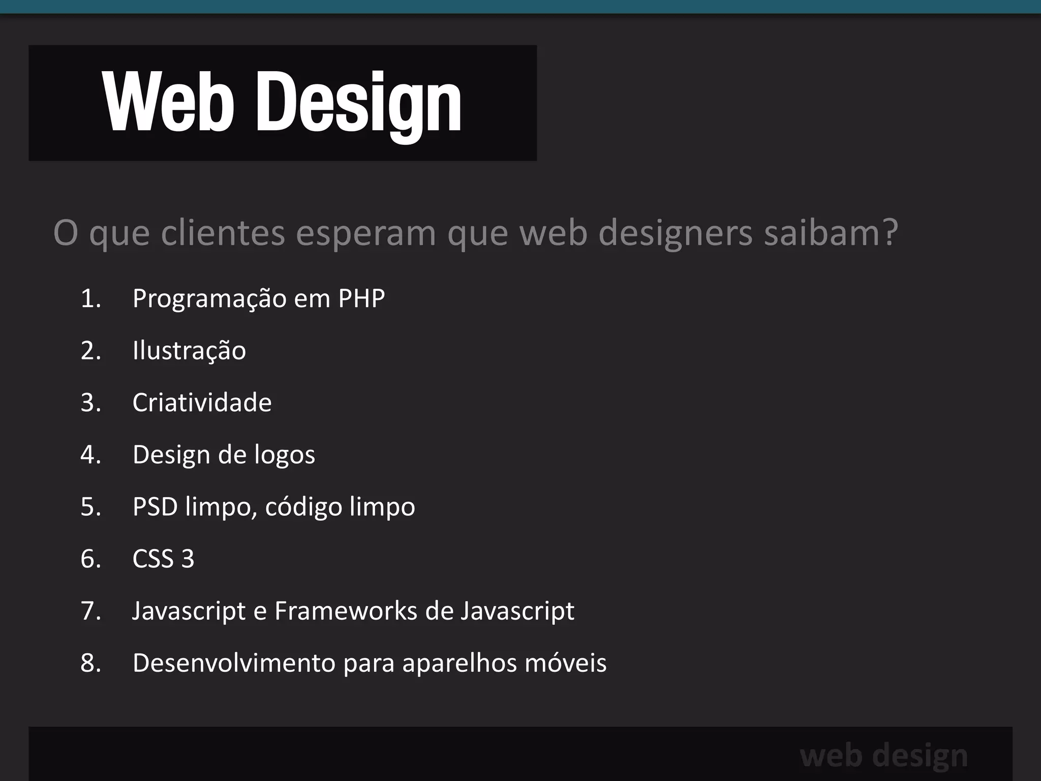 Web Design
O que clientes esperam que web designers saibam?
 1.   Programação em PHP
 2.   Ilustração
 3.   Criatividade
 4.   Design de logos
 5.   PSD limpo, código limpo
 6.   CSS 3
 7.   Javascript e Frameworks de Javascript
 8.   Desenvolvimento para aparelhos móveis


                                              web design
 