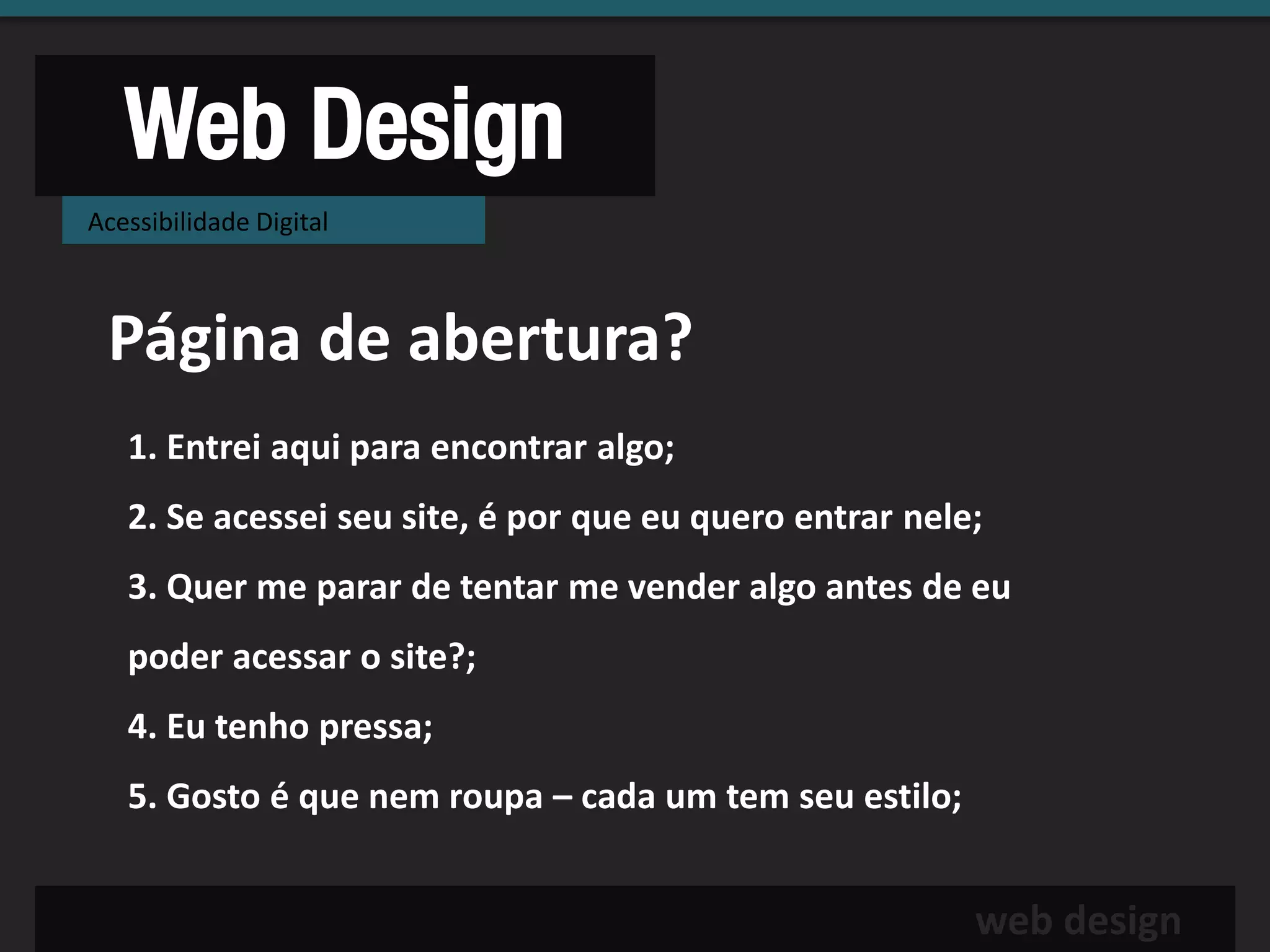 Web Design
Acessibilidade Digital



 Página de abertura?
   1. Entrei aqui para encontrar algo;
   2. Se acessei seu site, é por que eu quero entrar nele;
   3. Quer me parar de tentar me vender algo antes de eu
   poder acessar o site?;
   4. Eu tenho pressa;
   5. Gosto é que nem roupa – cada um tem seu estilo;


                                                         web design
 