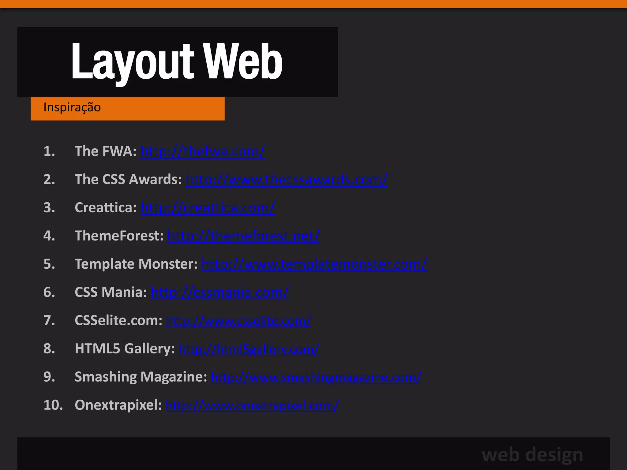 Layout Web
Inspiração


1.   The FWA: http://thefwa.com/
2.   The CSS Awards: http://www.thecssawards.com/
3.   Creattica: http://creattica.com/
4.   ThemeForest: http://themeforest.net/
5.   Template Monster: http://www.templatemonster.com/
6.   CSS Mania: http://cssmania.com/
7.   CSSelite.com: http://www.csselite.com/
8.   HTML5 Gallery: http://html5gallery.com/
9.   Smashing Magazine: http://www.smashingmagazine.com/
10. Onextrapixel: http://www.onextrapixel.com/


                                                           web design
 