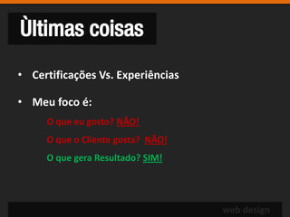 Ùltimas coisas
• Certificações Vs. Experiências

• Meu foco é:
     O que eu gosto? NÃO!
     O que o Cliente gosta? NÃO!
     O que gera Resultado? SIM!




                                   web design
 