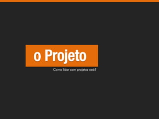 o Projeto
   Como lidar com projetos web?
 