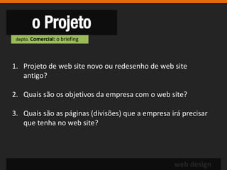 o Projeto
 depto. Comercial: o briefing




1. Projeto de web site novo ou redesenho de web site
   antigo?

2. Quais são os objetivos da empresa com o web site?

3. Quais são as páginas (divisões) que a empresa irá precisar
   que tenha no web site?




                                                  web design
 