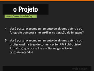 o Projeto
 depto. Comercial: o briefing




4. Você possui o acompanhamento de alguma agência ou
   fotografo que possa lhe auxiliar na geração de imagens?

5. Você possui o acompanhamento de alguma agência ou
   profissional na área de comunicação (RP/ Publicitário/
   Jornalista) que possa lhe auxiliar na geração de
   textos/conteúdo?



                                                 web design
 