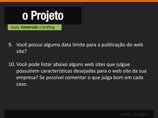 o Projeto
 depto. Comercial: o briefing




9. Você possui alguma data limite para a publicação do web
   site?

10. Você pode listar abaixo alguns web sites que julgue
    possuírem características desejadas para o web site da sua
    empresa? Se possível comentar o que julga bom em cada
    caso.




                                                  web design
 