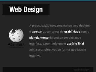 Web Design

     A preocupação fundamental do web designer
     é agregar os conceitos de usabilidade com o
     planejamento da pessoa em destaque
     interface, garantindo que o usuário final
     atinja seus objetivos de forma agradável e
     intuitiva.



                                      web design
 