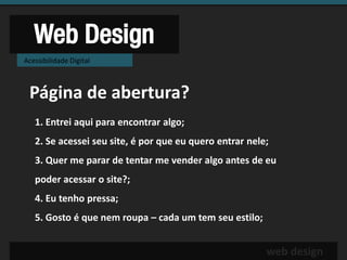 Web Design
Acessibilidade Digital



 Página de abertura?
   1. Entrei aqui para encontrar algo;
   2. Se acessei seu site, é por que eu quero entrar nele;
   3. Quer me parar de tentar me vender algo antes de eu
   poder acessar o site?;
   4. Eu tenho pressa;
   5. Gosto é que nem roupa – cada um tem seu estilo;


                                                         web design
 