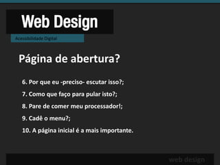 Web Design
Acessibilidade Digital



 Página de abertura?
   6. Por que eu -preciso- escutar isso?;
   7. Como que faço para pular isto?;
   8. Pare de comer meu processador!;
   9. Cadê o menu?;
   10. A página inicial é a mais importante.



                                               web design
 