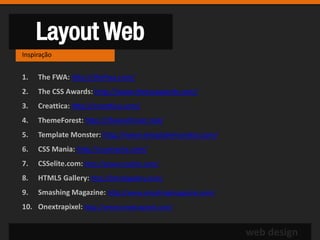 Layout Web
Inspiração


1.   The FWA: http://thefwa.com/
2.   The CSS Awards: http://www.thecssawards.com/
3.   Creattica: http://creattica.com/
4.   ThemeForest: http://themeforest.net/
5.   Template Monster: http://www.templatemonster.com/
6.   CSS Mania: http://cssmania.com/
7.   CSSelite.com: http://www.csselite.com/
8.   HTML5 Gallery: http://html5gallery.com/
9.   Smashing Magazine: http://www.smashingmagazine.com/
10. Onextrapixel: http://www.onextrapixel.com/


                                                           web design
 