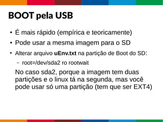 BOOT pela USB
● É mais rápido (empírica e teoricamente)
● Pode usar a mesma imagem para o SD
●
Alterar arquivo uEnv.txt na partição de Boot do SD:
– root=/dev/sda2 ro rootwait
No caso sda2, porque a imagem tem duas
partições e o linux tá na segunda, mas você
pode usar só uma partição (tem que ser EXT4)
 