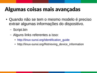 Algumas coisas mais avançadas
● Quando não se tem o mesmo modelo é preciso
extrair algumas informações do dispositivo.
– Script.bin
– Alguns links referentes a isso:
● http://linux-sunxi.org/Identification_guide
● http://linux-sunxi.org/Retrieving_device_information
 