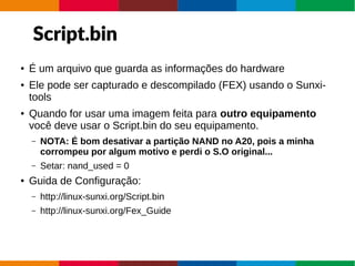 Script.bin
● É um arquivo que guarda as informações do hardware
● Ele pode ser capturado e descompilado (FEX) usando o Sunxi-
tools
● Quando for usar uma imagem feita para outro equipamento
você deve usar o Script.bin do seu equipamento.
– NOTA: É bom desativar a partição NAND no A20, pois a minha
corrompeu por algum motivo e perdi o S.O original...
– Setar: nand_used = 0
● Guida de Configuração:
– http://linux-sunxi.org/Script.bin
– http://linux-sunxi.org/Fex_Guide
 