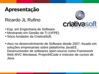 AgendaApresentação
Ricardo JL Rufino
➔ Esp. em Engenharia de Software
➔ Mestrando em Gestão de TI (UFPE)
➔ Sócio fundador da CriativaSoft.
➔ Atuo no desenvolvimento de Software desde 2007, focado em
soluções empresariais sobre plataforma JavaEE.
Desenvolvedor de softwares open-source como Framework
Web MVC Mentawai, ProjectNCode e instrutor de cursos de
Java.
 