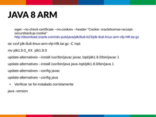 JAVA 8 ARM
wget --no-check-certificate --no-cookies --header "Cookie: oraclelicense=accept-
securebackup-cookie"
http://download.oracle.com/otn-pub/java/jdk/8u6-b23/jdk-8u6-linux-arm-vfp-hflt.tar.gz
tar zxvf jdk-8u6-linux-arm-vfp-hflt.tar.gz -C /opt
mv jdk1.8.0_XX jdk1.8.0
update-alternatives --install /usr/bin/javac javac /opt/jdk1.8.0/bin/javac 1
update-alternatives --install /usr/bin/java java /opt/jdk1.8.0/bin/java 1
update-alternatives --config javac
update-alternatives --config java
● Verificar se foi instalado corretamente
java -version
 