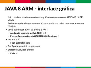 JAVA 8 ARM - interface gráfica
Não precisamos de um ambiente gráfico completo como: GNOME , KDE,
LXDE
Podemos rodar diretamente no 'X' sem nenhuma coisa no monitor (nem o
relógio)
● Você pode usar a API da Swing e AWT
– Ainda não funciona o JAVA FX !!! = (
– Precisa fazer o driver da GPU MALI400 funcionar !!
● Instalar o X
– # apt-get install xorg
● Configurar o script: ~/.xsession
● Startar o Servidor gŕafico
– # startx
 