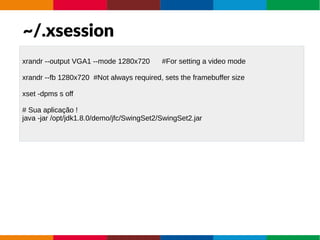 ~/.xsession
xrandr --output VGA1 --mode 1280x720 #For setting a video mode
xrandr --fb 1280x720 #Not always required, sets the framebuffer size
xset -dpms s off
# Sua aplicação !
java -jar /opt/jdk1.8.0/demo/jfc/SwingSet2/SwingSet2.jar
 