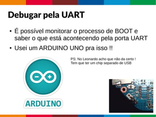 Debugar pela UART
● É possível monitorar o processo de BOOT e
saber o que está acontecendo pela porta UART
● Usei um ARDUINO UNO pra isso !!
PS: No Leonardo acho que não da certo !
Tem que ter um chip separado de USB
 