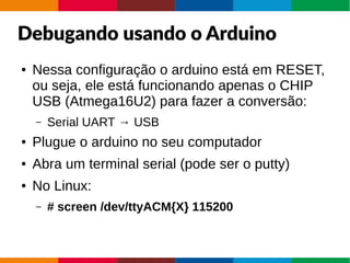 Debugando usando o Arduino
● Nessa configuração o arduino está em RESET,
ou seja, ele está funcionando apenas o CHIP
USB (Atmega16U2) para fazer a conversão:
– Serial UART → USB
● Plugue o arduino no seu computador
● Abra um terminal serial (pode ser o putty)
● No Linux:
– # screen /dev/ttyACM{X} 115200
 