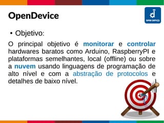 OpenDevice
● Objetivo:
O principal objetivo é monitorar e controlar
hardwares baratos como Arduino, RaspberryPI e
plataformas semelhantes, local (offline) ou sobre
a nuvem usando linguagens de programação de
alto nível e com a abstração de protocolos e
detalhes de baixo nível.
 