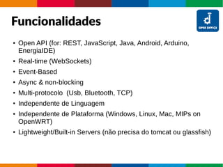 Funcionalidades
● Open API (for: REST, JavaScript, Java, Android, Arduino,
EnergiaIDE)
● Real-time (WebSockets)
● Event-Based
● Async & non-blocking
● Multi-protocolo (Usb, Bluetooth, TCP)
● Independente de Linguagem
● Independente de Plataforma (Windows, Linux, Mac, MIPs on
OpenWRT)
● Lightweight/Built-in Servers (não precisa do tomcat ou glassfish)
 