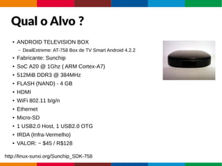 Qual o Alvo ?
● ANDROID TELEVISION BOX
– DealExtreme: AT-758 Box de TV Smart Android 4.2.2
● Fabricante: Sunchip
● SoC A20 @ 1Ghz ( ARM Cortex-A7)
● 512MiB DDR3 @ 384MHz
● FLASH (NAND) - 4 GB
● HDMI
● WiFi 802.11 b/g/n
● Ethernet
● Micro-SD
● 1 USB2.0 Host, 1 USB2.0 OTG
● IRDA (Infra-Vermelho)
● VALOR: ~ $45 / R$128
http://linux-sunxi.org/Sunchip_SDK-758
 