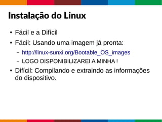 Instalação do Linux
● Fácil e a Difícil
● Fácil: Usando uma imagem já pronta:
– http://linux-sunxi.org/Bootable_OS_images
– LOGO DISPONIBILIZAREI A MINHA !
● Difícil: Compilando e extraindo as informações
do dispositivo.
 