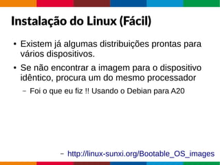 Instalação do Linux (Fácil)
● Existem já algumas distribuições prontas para
vários dispositivos.
● Se não encontrar a imagem para o dispositivo
idêntico, procura um do mesmo processador
– Foi o que eu fiz !! Usando o Debian para A20
– http://linux-sunxi.org/Bootable_OS_images
 