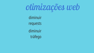 otimizações web
diminuir
requests
diminuir
tráfego
 