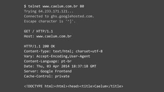 $  telnet  www.caelum.com.br  80  
Trying  64.233.171.121...  
Connected  to  ghs.googlehosted.com.  
Escape  character  is  '^]'.  
GET  /  HTTP/1.1  
Host:  www.caelum.com.br  
HTTP/1.1  200  OK  
Content-­‐Type:  text/html;  charset=utf-­‐8  
Vary:  Accept-­‐Encoding,User-­‐Agent  
Content-­‐Language:  pt-­‐br  
Date:  Thu,  03  Apr  2014  18:37:18  GMT  
Server:  Google  Frontend  
Cache-­‐Control:  private  
<!DOCTYPE  html><html><head><title>Caelum</title>
 