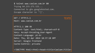 $  telnet  www.caelum.com.br  80  
Trying  64.233.171.121...  
Connected  to  ghs.googlehosted.com.  
Escape  character  is  '^]'.  
GET  /  HTTP/1.1  
Host:  www.caelum.com.br  
HTTP/1.1  200  OK  
Content-­‐Type:  text/html;  charset=utf-­‐8  
Vary:  Accept-­‐Encoding,User-­‐Agent  
Content-­‐Language:  pt-­‐br  
Date:  Thu,  03  Apr  2014  18:37:18  GMT  
Server:  Google  Frontend  
Cache-­‐Control:  private  
<!DOCTYPE  html><html><head><title>Caelum</title>
TEXTO
 