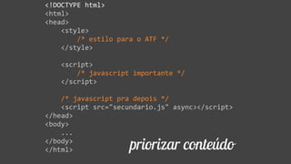 priorizar conteúdo
<!DOCTYPE  html>  
<html>  
<head>  
        <style>  
                /*  estilo  para  o  ATF  */  
        </style>  
        <script>  
                /*  javascript  importante  */  
        </script>  
        /*  javascript  pra  depois  */  
        <script  src="secundario.js"  async></script>  
</head>  
<body>  
        ...  
</body>  
</html>
 