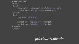 priorizar conteúdo
<!DOCTYPE  html>  
<html>  
<head>  
        <link  rel="stylesheet"  href="estilo.css">  
        <script  src="app.js"  async></script>  
</head>  
<body>  
        <img  src="foto.jpg">  
        ...  
        <script  src="jquery.js"></script>  
        <script  src="plugin.js"></script>  
</body>  
</html>
 
