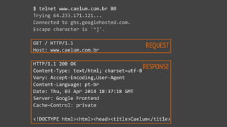 REQUEST
RESPONSE
$  telnet  www.caelum.com.br  80  
Trying  64.233.171.121...  
Connected  to  ghs.googlehosted.com.  
Escape  character  is  '^]'.  
GET  /  HTTP/1.1  
Host:  www.caelum.com.br  
HTTP/1.1  200  OK  
Content-­‐Type:  text/html;  charset=utf-­‐8  
Vary:  Accept-­‐Encoding,User-­‐Agent  
Content-­‐Language:  pt-­‐br  
Date:  Thu,  03  Apr  2014  18:37:18  GMT  
Server:  Google  Frontend  
Cache-­‐Control:  private  
<!DOCTYPE  html><html><head><title>Caelum</title>
 
