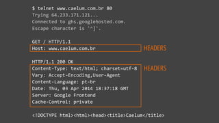 HEADERS
HEADERS
$  telnet  www.caelum.com.br  80  
Trying  64.233.171.121...  
Connected  to  ghs.googlehosted.com.  
Escape  character  is  '^]'.  
GET  /  HTTP/1.1  
Host:  www.caelum.com.br  
HTTP/1.1  200  OK  
Content-­‐Type:  text/html;  charset=utf-­‐8  
Vary:  Accept-­‐Encoding,User-­‐Agent  
Content-­‐Language:  pt-­‐br  
Date:  Thu,  03  Apr  2014  18:37:18  GMT  
Server:  Google  Frontend  
Cache-­‐Control:  private  
<!DOCTYPE  html><html><head><title>Caelum</title>
 