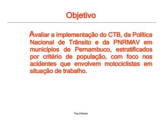 Objetivo A valiar a implementação do CTB, da Política Nacional de Trânsito e da PNRMAV em municípios de Pernambuco, estratificados por critério de população, com foco nos acidentes que envolvem motociclistas em situação de trabalho.  