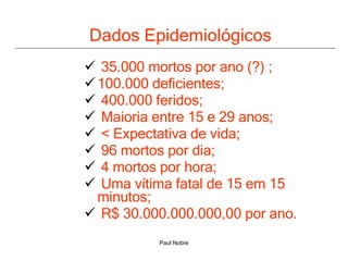 Dados Epidemiológicos  35.000 mortos por ano (?) ; 100.000 deficientes; 400.000 feridos; Maioria entre 15 e 29 anos; < Expectativa de vida; 96 mortos por dia; 4 mortos por hora; Uma vítima fatal de 15 em 15  minutos; R$ 30.000.000.000,00 por ano.  