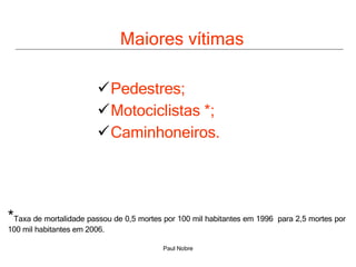 Maiores vítimas Pedestres; Motociclistas *; Caminhoneiros.  * Taxa de mortalidade passou de 0,5 mortes por 100 mil habitantes em 1996  para 2,5 mortes por 100 mil habitantes em 2006. 