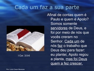 Cada um faz a sua parte Afinal de contas quem é Paulo e quem é Apolo? Somos somente  servidores  de Deus, e foi por meio de nós que vocês creram no Senhor.  Cada um  de nós  faz  o trabalho que Deus deu para fazer: eu plantei, Apolo regou a planta,  mas foi Deus quem a fez crescer.   I Cor. 3:5-6 Por: Lúcio Cesar Menezes 