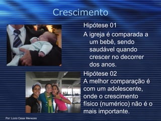 Crescimento Hipótese 01 A igreja é comparada a um bebê, sendo saudável quando crescer no decorrer dos anos. Hipótese 02 A melhor comparação é com um adolescente, onde o crescimento físico (numérico) não é o mais importante. Por: Lúcio Cesar Menezes 
