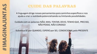 A linguagem dirige nossos pensamentospara caminhosespecíficos e nos
ajudaa criar a realidadepotencializando oulimitando possibilidades.
Cuidadocom as palavras:NÃO, MAS, TENTAR, DEVO, TENHO QUE, PRECISO,
NÃO POSSO, NÃO CONSIGO
SubstituaSE por QUANDO, ESPERO por SEI, CONDICIONALpelo PRESENTE
 