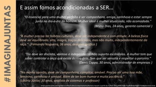 E assim fomos acondicionadas a SER...
"O essencial para uma mulher perfeita é ser companheira, amiga, carinhosa e estar sempre
junto no dia-a-dia do homem. Mulher ideal é mulher atualizada, não acomodada."
(Bruno Dias, 24 anos, gerente comercial )
“A mulher precisa ter hábitos culturais, deve ser independente e com atitude. A beleza física
deve ser equilibrada: alta, magra, traços delicados, mas não muito, independentemente da
raça." (Fernando Nogueira, 36 anos, designer gráfico )
"Ela deve ser discreta, vaidosa e independente. Não suporto escândalos. A mulher tem que
saber controlar a onça que existe dentro dela. Tem que ser sensata e respeitar o parceiro."
(Denis Coppa, 30 anos, administrador de empresas )
"Na minha opinião, deve ser companheira, cúmplice, amável. Precisa ser uma boa mãe,
feminina, carinhosa e sensual. Além de ter bom-humor e muita paciência."
(Libório Júnior, 30 anos, analista de sistemas e professor)
https://www.terra.com.br/vida-e-estilo/mulher/comportamento/homens-tracam-o-perfil-da-mulher-ideal,e4f93cbe8147e1839b9ad5b3f3772b8ej0znm55n.html
 