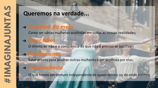 Queremos na verdade...
➔ Caminho do meio
Como ser váriasmulheres acolhidasem todas as nossas realidades;
➔ Dizer Não!
O direito ao não e a consciência de que não é preciso se justificar;
➔ Acolhimento
Estar prontapara acolheroutras mulheres e ser acolhidapor elas;
➔ Convergência
O que temos em comum independentede quem somos ou de onde viemos;
 