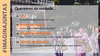➔ Voz
As mulheres querem ter voz e vez;
➔ Redes de apoio
Quem realmente está ao seu lado?
➔ Fases Reconhecidas
Que mulher você está hoje e que mulher você está esse ano?
➔ Direito de escolha
Ter o direitode mudar e de não aceitaro que já está imposto;
Queremos na verdade...
 