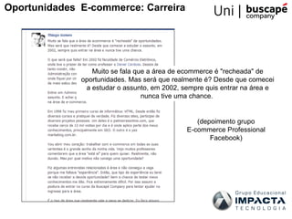 Muito se fala que a área de ecommerce é "recheada" de
oportunidades. Mas será que realmente é? Desde que comecei
a estudar o assunto, em 2002, sempre quis entrar na área e
nunca tive uma chance.
Oportunidades E-commerce: Carreira
(depoimento grupo
E-commerce Professional
Facebook)
 