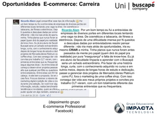 Ricardo Alam Por um bom tempo eu fui a entrevistas de
empresas de diversos portes em diferentes locais tentando
uma vaga na área. De cosméticos a tabacaria, de fitness a
eletrônicos. Depois de uma dificuldade imensa por N quesitos
e desculpas dadas por entrevistadores resolvi pensar
diferente : não iria mais atrás de oportunidades, iria eu
mesmo CRIAR a minha. Tinha planos que nunca foram antes
passados da mente pro papel (quem dirá do papel pra
realidade) por pura "insegurança" e falta de know-how. Eu já
era aluno da faculdade Impacta e aprender com o Buscapé
seria um achado extraordinário. Pra fazer de uma história
longa, curta, com o conhecimento adquirido no curso e em
outros meios, depois de longas horas de estudo e dedicação,
passei a gerenciar dois projetos de MercadoLíderes Platinum
como PJ, fora o marketing de uma coffee shop. Com isso
consegui dar vida aos meus próprios projetos e convites pra
trabalho CLT vieram, com um tom totalmente diferente das
primeiras entrevistas que eu frequentara.
(depoimento grupo
E-commerce Professional
Facebook)
Oportunidades E-commerce: Carreira
 