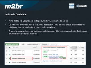 Índice de Qualidade
• Nota dada pelo Google para cada palavra-chave, que varia de 1 a 10.
• Os 3 fatores principais para o cálculo da nota são: CTR da palavra-chave a qualidade da
página de destino e relevância com o anúncio exibido
• A mesma palavra-chave, por exemplo, pode ter notas diferentes dependendo do Grupo de
anúncios que ela esteja inserida;
 